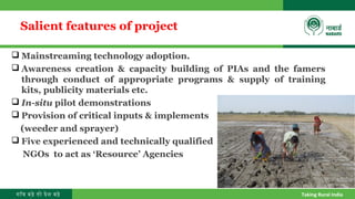 गाँव बढ़े तो देश बढ़े Taking Rural India
Salient features of project
 Mainstreaming technology adoption.
 Awareness creation & capacity building of PIAs and the famers
through conduct of appropriate programs & supply of training
kits, publicity materials etc.
 In-situ pilot demonstrations
 Provision of critical inputs & implements
(weeder and sprayer)
 Five experienced and technically qualified
NGOs to act as ‘Resource’ Agencies
 