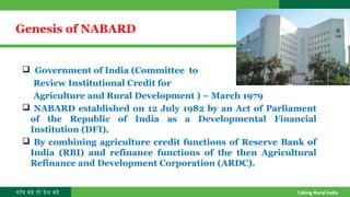 गाँव बढ़े तो देश बढ़े Taking Rural India
 Government of India (Committee to
Review Institutional Credit for
Agriculture and Rural Development ) – March 1979
 NABARD established on 12 July 1982 by an Act of Parliament
of the Republic of India as a Developmental Financial
Institution (DFI).
 By combining agriculture credit functions of Reserve Bank of
India (RBI) and refinance functions of the then Agricultural
Refinance and Development Corporation (ARDC).
Genesis of NABARD
 