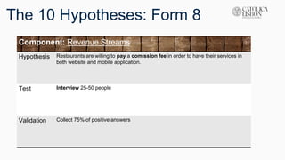 The 10 Hypotheses: Form 8
Component: Revenue Streams
Hypothesis Restaurants are willing to pay a comission fee in order to have their services in
both website and mobile application.
Test Interview 25-50 people
Validation Collect 75% of positive answers
 