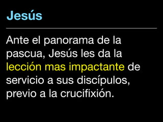 Jesús
Ante el panorama de la
pascua, Jesús les da la
lección mas impactante de
servicio a sus discípulos,
previo a la crucifixión.
 