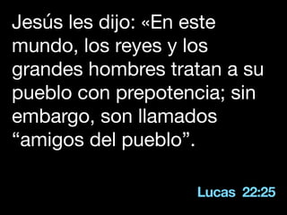 Lucas 22:25
Jesús les dijo: «En este
mundo, los reyes y los
grandes hombres tratan a su
pueblo con prepotencia; sin
embargo, son llamados
“amigos del pueblo”.
 