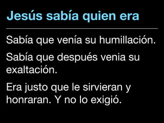 Jesús sabía quien era
Sabía que venía su humillación. 

Sabía que después venia su
exaltación. 

Era justo que le sirvieran y
honraran. Y no lo exigió.
 