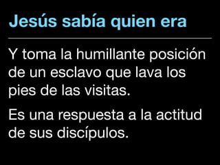 Jesús sabía quien era
Y toma la humillante posición
de un esclavo que lava los
pies de las visitas. 

Es una respuesta a la actitud
de sus discípulos.
 