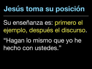 Jesús toma su posición
Su enseñanza es: primero el
ejemplo, después el discurso. 

“Hagan lo mismo que yo he
hecho con ustedes.”
 