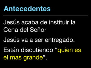 Antecedentes
Jesús acaba de instituir la
Cena del Señor

Jesús va a ser entregado. 

Están discutiendo “quien es
el mas grande”.
 