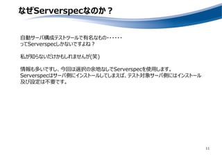 なぜServerspecなのか？
自動サーバ構成テストツールで有名なもの・・・・・・
ってServerspecしかないですよね？
私が知らないだけかもしれませんが(笑)
情報も多いですし、今回は選択の余地なしでServerspecを使用します。
Serverspecはサーバ側にインストールしてしまえば、テスト対象サーバ側にはインストール
及び設定は不要です。
11
 