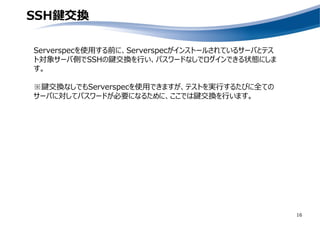 SSH鍵交換
16
Serverspecを使用する前に、Serverspecがインストールされているサーバとテス
ト対象サーバ側でSSHの鍵交換を行い、パスワードなしでログインできる状態にしま
す。
※鍵交換なしでもServerspecを使用できますが、テストを実行するたびに全ての
サーバに対してパスワードが必要になるために、ここでは鍵交換を行います。
 