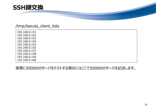 SSH鍵交換
19
/tmp/bacula_client_lists
192.168.0.151
192.168.0.152
192.168.0.153
192.168.0.154
192.168.0.155
192.168.0.156
192.168.0.157
192.168.0.158
192.168.0.159
192.168.0.160
実際に5000台のサーバをテストする場合にはここで5000台のサーバを記述します。
 