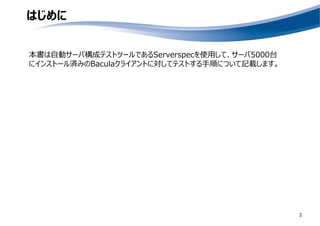 はじめに
本書は自動サーバ構成テストツールであるServerspecを使用して、サーバ5000台
にインストール済みのBaculaクライアントに対してテストする手順について記載します。
2
 