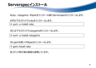 Serverspecインストール
25
# yum -y install ruby
# yum -y install rubygems
Ruby、rubygems、RSpecをインストール後にServerspecをインストールします。
まず以下のコマンドでrubyをインストールします。
次に以下のコマンドでrubygemsをインストールします。
# gem install rake
次にgemを使ってRSpecをインストールします。
各コマンド実行後の画面は省略しています。
 