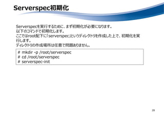 Serverspec初期化
28
Serverspecを実行するために、まず初期化が必要になります。
以下のコマンドで初期化します。
ここではroot配下に「serverspec」というディレクトリを作成した上で、初期化を実
行します。
ディレクトリの作成場所は任意で問題ありません。
# mkdir -p /root/serverspec
# cd /root/serverspec
# serverspec-init
 