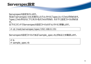 Serverspec設定
31
Serverspecの設定を行います。
先ほど「serverspec-init」を実行したディレクトリに「spec」というフォルダがあります。
「spec」フォルダのさらに下にホスト名のフォルダがあり、その下に設定ファイルがありま
す。
以下のコマンドでServerspecの設定ファイルのディレクトリに移動します。
# cd /root/serverspec/spec/192.168.0.151
Serverspecの設定ファイルである「sample_spec.rb」があることを確認します。
# ls
# sample_spec.rb
 