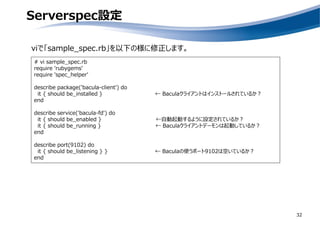 Serverspec設定
32
viで「sample_spec.rb」を以下の様に修正します。
# vi sample_spec.rb
require 'rubygems'
require 'spec_helper'
describe package('bacula-client') do
it { should be_installed } ← Baculaクライアントはインストールされているか？
end
describe service('bacula-fd') do
it { should be_enabled } ←自動起動するように設定されているか？
it { should be_running } ← Baculaクライアントデーモンは起動しているか？
end
describe port(9102) do
it { should be_listening } } ← Baculaの使うポート9102は空いているか？
end
 