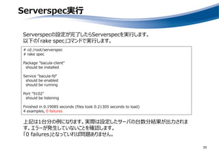 Serverspec実行
39
# cd /root/serverspec
# rake spec
Package "bacula-client"
should be installed
Service "bacula-fd"
should be enabled
should be running
Port "9102"
should be listening
Finished in 0.19085 seconds (files took 0.21305 seconds to load)
4 examples, 0 failures
Serverspecの設定が完了したらServerspecを実行します。
以下の「rake spec」コマンドで実行します。
上記は1台分の例になります。実際は設定したサーバの台数分結果が出力されま
す。エラーが発生していないことを確認します。
「0 failures」となっていれば問題ありません。
 