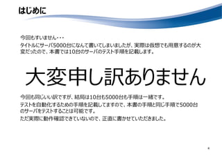 はじめに
今回もすいません・・・
タイトルにサーバ5000台になんて書いてしまいましたが、実際は仮想でも用意するのが大
変だったので、本書では10台のサーバのテスト手順を記載します。
4
大変申し訳ありません
今回も同じいい訳ですが、結局は10台も5000台も手順は一緒です。
テストを自動化するための手順を記載してますので、本書の手順と同じ手順で5000台
のサーバをテストすることは可能です。
ただ実際に動作確認できていないので、正直に書かせていただきました。
 