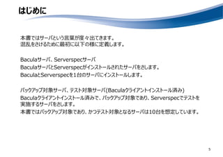 はじめに
本書ではサーバという言葉が度々出てきます。
混乱をさけるために最初に以下の様に定義します。
Baculaサーバ、Serverspecサーバ
BaculaサーバとServerspecがインストールされたサーバをさします。
BaculaとServerspecを1台のサーバにインストールします。
バックアップ対象サーバ、テスト対象サーバ(Baculaクライアントインストール済み)
Baculaクライアントインストール済みで、バックアップ対象であり、Serverspecでテストを
実施するサーバをさします。
本書ではバックアップ対象であり、かつテスト対象となるサーバは10台を想定しています。
5
 