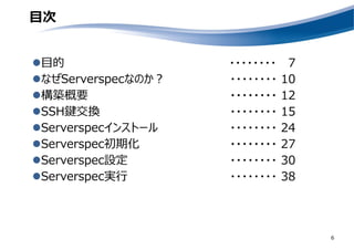 目次
目的
なぜServerspecなのか？
構築概要
SSH鍵交換
Serverspecインストール
Serverspec初期化
Serverspec設定
Serverspec実行
6
・・・・・・・・ 7
・・・・・・・・ 10
・・・・・・・・ 12
・・・・・・・・ 15
・・・・・・・・ 24
・・・・・・・・ 27
・・・・・・・・ 30
・・・・・・・・ 38
 