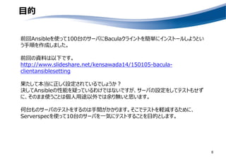 目的
前回Ansibleを使って100台のサーバにBaculaクライントを簡単にインストールしようとい
う手順を作成しました。
前回の資料は以下です。
http://www.slideshare.net/kensawada14/150105-bacula-
clientansiblesetting
果たして本当に正しく設定されているでしょうか？
決してAnsibleの性能を疑っているわけではないですが、サーバの設定をしてテストもせず
に、そのまま使うことは個人用途以外では余り無いと思います。
何台ものサーバのテストをするのは手間がかかります。そこでテストを軽減するために、
Serverspecを使って10台のサーバを一気にテストすることを目的とします。
8
 