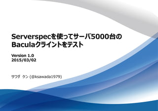 Serverspecを使ってサーバ5000台の
Baculaクライントをテスト
Version 1.0
2015/03/02
サワダ ケン (@ksawada1979)
 
