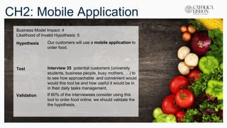 CH2: Mobile Application
Business Model Impact: 4
Likelihood of Invalid Hypothesis: 5
Hypothesis Our customers will use a mobile application to
order food.
Test Interview 35 potential customers (university
students, business people, busy mothers, …) to
to see how approachable and convenient would
would this tool be and how useful it would be in
in their daily tasks management.
Validation If 60% of the interviewees consider using this
tool to order food online, we should validate the
the hypothesis.
 