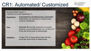 CR1: Automated/ Customized
Business Model Impact: 4
Likelihood of Invalid Hypothesis: 3
Hypothesis Automated but simultaneously customized
relationships are important to build/increase
customer satisfaction.
Test Interview 20 potential customers (university
students, young professionals, etc.) to find out if
if they like these kinds of relationships.
Validation At least 70% of respondents state that they
would like these kinds of relationships.
 