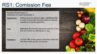 RS1: Comission Fee
Business Model Impact: 5
Likelihood of Invalid Hypothesis: 4
Hypothesis Restaurants are willing to pay a comission fee
in order to have their services listed on website
website and mobile application.
Test Interview 35 potential restaurant partners to find
find out if there is a willingness to pay.
Validation At least 75% of the persons interviews state that
that they would pay for our service.
 