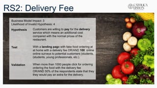RS2: Delivery Fee
Business Model Impact: 3
Likelihood of Invalid Hypothesis: 4
Hypothesis Customers are willing to pay for the delivery
service which means an additional cost
compared with the normal prices of the
restaurant.
Test With a landing page with fake food ordering at
at home with a delivery fee OR/AND 100 online
online surveys to potential customers (students,
(students, young professionals, etc.).
Validation When more than 1000 people click for ordering
ordering the food with the delivery fee
OR/AND 50% of the respondents state that they
they would pay an extra for the delivery.
 