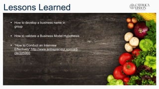 Lessons Learned
 How to develop a business name in
group
 How to validate a Business Model Hypothesis
 “How to Conduct an Interview
Effectively”,http://www.entrepreneur.com/arti
cle/225960
 