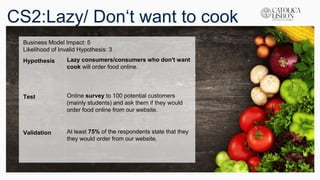 CS2:Lazy/ Don‘t want to cook
Business Model Impact: 5
Likelihood of Invalid Hypothesis: 3
Hypothesis Lazy consumers/consumers who don't want
cook will order food online.
Test Online survey to 100 potential customers
(mainly students) and ask them if they would
order food online from our website.
Validation At least 75% of the respondents state that they
they would order from our website.
 