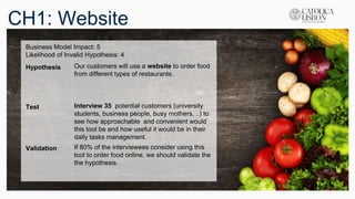 CH1: Website
Business Model Impact: 5
Likelihood of Invalid Hypothesis: 4
Hypothesis Our customers will use a website to order food
from different types of restaurants.
Test Interview 35 potential customers (university
students, business people, busy mothers, ..) to
see how approachable and convenient would
this tool be and how useful it would be in their
daily tasks management.
Validation If 80% of the interviewees consider using this
tool to order food online, we should validate the
the hypothesis.
 