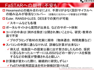 FaSTARへの期待（不安も）
 Hexameshとの組み合わせにより，手戻りが少なく設計サイクルへ
の組み込みが容易なソルバ― （自動化にはストレージ容量などが問題）
 Euler，RANSからLES，DESまでの実行が可能
 スキームなども各種
 ポータルサイトから質問が出来る，などのサポート体制
コードの中身は（例外を除き）公開され無いことから，研究・教育の
面で不安
 プログラミング教材の充実に期待 （物体適合，時間発展など）
スパコンの申請に通らなければ，詳細な計算が出来ない
 例えば，他施設への提案公募に出す努力をしたものの，採択
に至らなかったユーザーにはJSS２などの一部リソースを解放
するなどの制度が整備されると嬉しい．
計算機が変わった際に，継続的に研究しずらい
 FaSTAR使用認証法を何か御検討頂ければ．
27
 