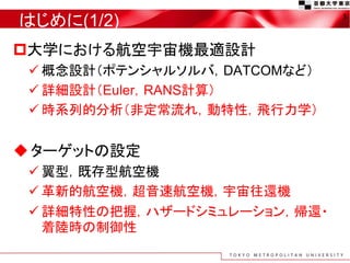 はじめに(1/2)
大学における航空宇宙機最適設計
 概念設計（ポテンシャルソルバ，DATCOMなど）
 詳細設計（Euler，RANS計算）
 時系列的分析（非定常流れ，動特性，飛行力学）
ターゲットの設定
 翼型，既存型航空機
 革新的航空機，超音速航空機，宇宙往還機
 詳細特性の把握，ハザードシミュレーション，帰還・
着陸時の制御性
3
 