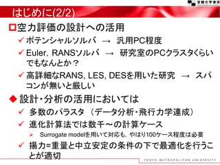 はじめに(2/2)
空力評価の設計への活用
 ポテンシャルソルバ → 汎用PC程度
 Euler，RANSソルバ → 研究室のPCクラスタくらい
でもなんとか？
 高詳細なRANS, LES, DESを用いた研究 → スパ
コンが無いと厳しい
設計・分析の活用においては
 多数のパラスタ （データ分析・飛行力学連成）
 進化計算法では数千～の計算ケース
 Surrogate modelを用いて対応も，やはり100ケース程度は必要
 揚力=重量と中立安定の条件の下で最適化を行うこ
とが適切
4
 