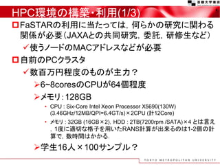HPC環境の構築・利用(1/3)
FaSTARの利用に当たっては，何らかの研究に関わる
関係が必要（JAXAとの共同研究，委託，研修生など）
使うノードのMACアドレスなどが必要
自前のPCクラスタ
数百万円程度のものが主力？
6~8coresのCPUが64個程度
メモリ：128GB
• CPU : Six-Core Intel Xeon Processor X5690(130W)
(3.46GHz/12MB/QPI=6.4GT/s)×2CPU (計12Core)
• メモリ : 32GB (16GB×2)，HDD : 2TB(7200rpm /SATA)×4 とは言え
，1度に適切な格子を用いたRANS計算が出来るのは1-2個の計
算で，数時間はかかる．
学生16人×100サンプル？
5
 