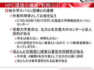 HPC環境の構築・利用(2/3)
他大学スパコン設備との連携
外部利用者としてお金を払う
2,700,000秒で約10万円（北海道大学情報技術スパコン
センター）
首都大学東京は，北大と名古屋大のセンターと法人
契約がある
学生は使えない，時間も少ない
HPC研究を行わない教員もいるので，いつ教員毎課金に
なってしまうか…
ほとんどの施設に提案公募型共同研究がある
今年度，4機関6名の代表として北大の公募に採択
ほとんどは毎年採択される必要がある
6
 