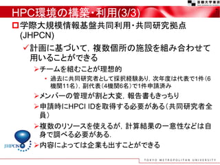 HPC環境の構築・利用(3/3)
学際大規模情報基盤共同利用・共同研究拠点
(JHPCN)
計画に基づいて，複数個所の施設を組み合わせて
用いることができる
チームを組むことが理想的
• 過去に共同研究者として採択経験あり，次年度は代表で1件（6
機関11名），副代表（4機関6名）で1件申請済み
メンバーの管理が割と大変，報告書もきっちり
申請時にHPCI IDを取得する必要がある（共同研究者全
員）
複数のリソースを使えるが，計算結果の一意性などは自
身で調べる必要がある．
内容によっては企業も出すことができる
7
 