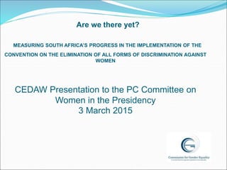 Are we there yet?
MEASURING SOUTH AFRICA’S PROGRESS IN THE IMPLEMENTATION OF THE
CONVENTION ON THE ELIMINATION OF ALL FORMS OF DISCRIMINATION AGAINST
WOMEN
CEDAW Presentation to the PC Committee on
Women in the Presidency
3 March 2015
 