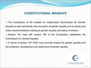 CONSTITUTIONAL MANDATE
 The Constitution of SA created an independent Commission for Gender
Equality to deal specifically...