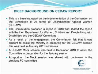 BRIEF BACKGROUND ON CEDAW REPORT
 This is a baseline report on the implementation of the Convention on
the Elimination of...