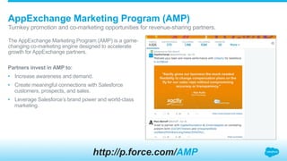 The AppExchange Marketing Program (AMP) is a game-
changing co-marketing engine designed to accelerate
growth for AppExchange partners.
AppExchange Marketing Program (AMP)
​ Turnkey promotion and co-marketing opportunities for revenue-sharing partners.
Partners invest in AMP to:
•  Increase awareness and demand.
•  Create meaningful connections with Salesforce
customers, prospects, and sales.
•  Leverage Salesforce’s brand power and world-class
marketing.
http://p.force.com/AMP
 