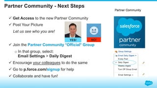 Partner Community - Next Steps
ü Get Access to the new Partner Community
ü Post Your Picture
Let us see who you are!
ü Join the Partner Community *Official* Group
o In that group, select:
Email Settings > Daily Digest
ü Encourage your colleagues to do the same
ü Go to p.force.com/signup for help
ü Collaborate and have fun!
YES! NO!
 