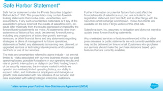 ​ Safe harbor statement under the Private Securities Litigation
Reform Act of 1995: This presentation may contain forward-
looking statements that involve risks, uncertainties, and
assumptions. If any such uncertainties materialize or if any of the
assumptions proves incorrect, the results of salesforce.com, inc.
could differ materially from the results expressed or implied by the
forward-looking statements we make. All statements other than
statements of historical fact could be deemed forward-looking,
including any projections of subscriber growth, earnings,
revenues, or other financial items and any statements regarding
strategies or plans of management for future operations,
statements of belief, any statements concerning new, planned, or
upgraded services or technology developments and customer
contracts or use of our services.
​ The risks and uncertainties referred to above include - but are not
limited to - risks associated with our new business model; our past
operating losses; possible fluctuations in our operating results and
rate of growth; interruptions or delays in our Web hosting; breach
of our security measures; the immature market in which we
operate; our relatively limited operating history; our ability to
expand, retain, and motivate our employees and manage our
growth; risks associated with new releases of our service; and
risks associated with selling to larger enterprise customers.
Further information on potential factors that could affect the
financial results of salesforce.com, inc. are included in our
registration statement (on Form S-1) and in other filings with the
Securities and Exchange Commission. These documents are
available on the SEC Filings section of this Web site.
Salesforce.com, inc. assumes no obligation and does not intend to
update these forward-looking statements.
Any unreleased services or features referenced in this or other
press releases or public statements are not currently available and
may not be delivered on time or at all. Customers who purchase
our services should make the purchase decisions based upon
features that are currently available.
Safe Harbor Statement*
*also review your Partner Non-Disclosure Agreement (NDA)
 