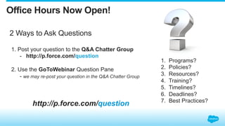 2 Ways to Ask Questions
http://p.force.com/question
1.  Post your question to the Q&A Chatter Group
-  http://p.force.com/question
2.  Use the GoToWebinar Question Pane
- we may re-post your question in the Q&A Chatter Group
Office Hours Now Open!
1.  Programs?
2.  Policies?
3.  Resources?
4.  Training?
5.  Timelines?
6.  Deadlines?
7.  Best Practices?
 