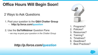 2 Ways to Ask Questions
http://p.force.com/question
1.  Post your question to the Q&A Chatter Group
-  http://p.force.com/question
2.  Use the GoToWebinar Question Pane
- we may re-post your question in the Chatter Group
Office Hours Will Begin Soon!
1.  Programs?
2.  Policies?
3.  Resources?
4.  Training?
5.  Timelines?
6.  Deadlines?
7.  Best Practices?
 