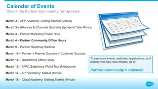March 3 – APP Academy: Getting Started (Virtual)
March 3 – Alliances & Channels Quarterly Update w/ Tyler Prince
March 4 – Partner Marketing Power Hour
March 4 – Partner Community Office Hours
March 5 – Partner Roadmap Webinar
March 10 – Partner + Premier Success = Customer Success
March 10 – Dreamforce Office Hours
March 10 – APAC Salesforce World Tour (Melbourne)
March 17 – APP Academy: Market (Virtual)
March 18 – Cloud Academy: Getting Started (Virtual)
To see more events, webinars, registrations, and
replays you may have missed, go to:
Partner Community > Calendar
Calendar of Events
Check the Partner Community for Updates
 