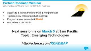 •  Access to & insight from our PM’s & Program Staff
•  Transparency with our product roadmap
•  Program announcements & Alerts!
•  Around once per month
Partner Roadmap Webinar
What’s New & What’s Next for ISV & SI Partners
http://p.force.com/ROADMAP
Next session is on March 5 at 9am Pacific
Topic: Emerging Technologies
 