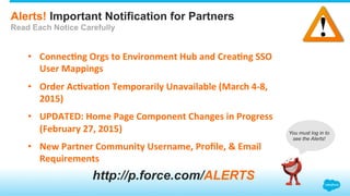 Alerts! Important Notification for Partners
Read Each Notice Carefully
•  Connec&ng	
  Orgs	
  to	
  Environment	
  Hub	
  and	
  Crea&ng	
  SSO	
  
User	
  Mappings	
  
•  Order	
  Ac&va&on	
  Temporarily	
  Unavailable	
  (March	
  4-­‐8,	
  
2015)	
  
•  UPDATED:	
  Home	
  Page	
  Component	
  Changes	
  in	
  Progress	
  
(February	
  27,	
  2015)	
  
•  New	
  Partner	
  Community	
  Username,	
  Proﬁle,	
  &	
  Email	
  
Requirements	
  
http://p.force.com/ALERTS
You must log in to
see the Alerts!
 