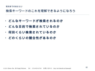 ©2014 Volare Inc. All Rights Reserved. 　 Tel ： 03-6409-6766 　お問い合わせ： http://ml.seohacks.net/semnarpdf
検索キーワードのこれを理解できるようになろう
前回までのおさらい
12
・どんなキーワードが検索されるのか
・どんな目的で検索されているのか
・何回くらい検索されているのか
・どのくらいの競合性があるのか
 
