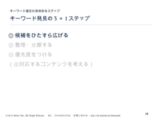 ©2014 Volare Inc. All Rights Reserved. 　 Tel ： 03-6409-6766 　お問い合わせ： http://ml.seohacks.net/semnarpdf
キーワード発見の 3 ＋ 1 ステップ
キーワード選定の具体的なステップ
16
① 候補をひたすら広げる
② 整理・分類する
③ 優先度をつける
（④対応するコンテンツを考える）
 