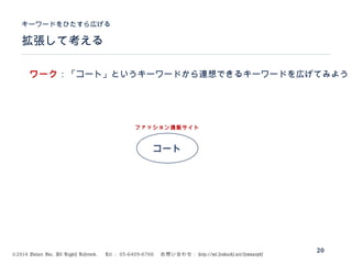 ©2014 Volare Inc. All Rights Reserved. 　 Tel ： 03-6409-6766 　お問い合わせ： http://ml.seohacks.net/semnarpdf
拡張して考える
キーワードをひたすら広げる
20
コート
ファッション通販サイト
ワーク：「コート」というキーワードから連想できるキーワードを広げてみよう
 